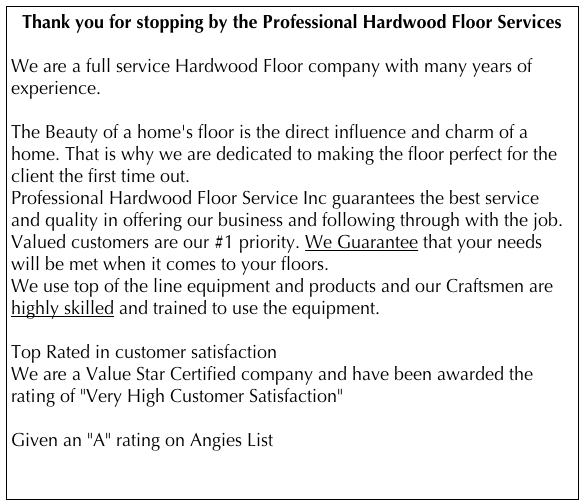 Thank you for stopping by the Professional Hardwood Floor Services 
 We are a full service Hardwood Floor company with many years of experience.

The Beauty of a home's floor is the direct influence and charm of a home. That is why we are dedicated to making the floor perfect for the client the first time out.
Professional Hardwood Floor Service Inc guarantees the best service and quality in offering our business and following through with the job. Valued customers are our #1 priority. We Guarantee that your needs will be met when it comes to your floors.
We use top of the line equipment and products and our Craftsmen are highly skilled and trained to use the equipment.

Top Rated in customer satisfaction
We are a Value Star Certified company and have been awarded the rating of "Very High Customer Satisfaction"

Given an "A" rating on Angies List  