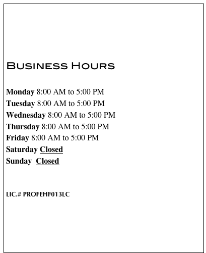     Business Hours  Monday 8:00 AM to 5:00 PM Tuesday 8:00 AM to 5:00 PM Wednesday 8:00 AM to 5:00 PM Thursday 8:00 AM to 5:00 PM Friday 8:00 AM to 5:00 PM Saturday Closed Sunday  Closed   LIC.# PROFEHF013LC  

 Customer Reviews